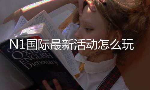 N1国际最新活动怎么玩?优惠详情、领取规则与参与步骤快速看懂