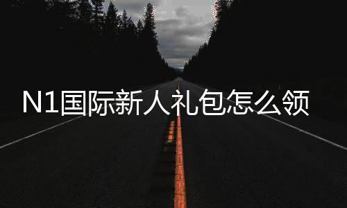 N1国际新人礼包怎么领?新手领取步骤、福利规则与注意事项