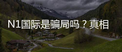 N1国际是骗局吗?真相揭秘、资质核查与用户投诉全解析