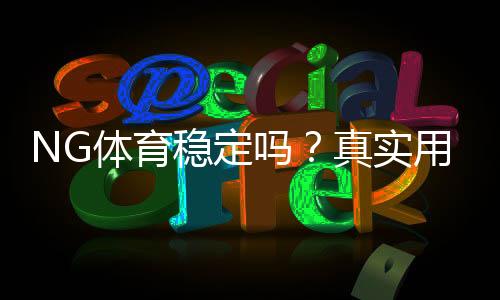 NG体育稳定吗?真实用户评价、平台安全与提现效率全面解析