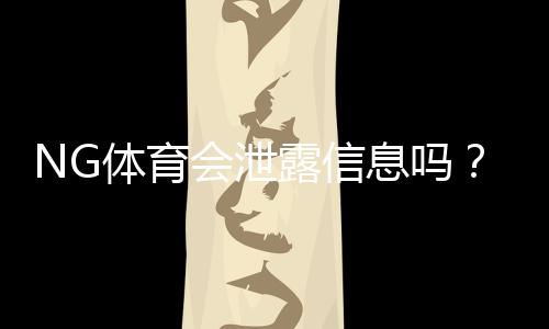 NG体育会泄露信息吗?隐私与安全风险全解析及用户防护指南