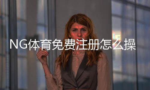 NG体育免费注册怎么操作?新手图文教程与常见问题解答