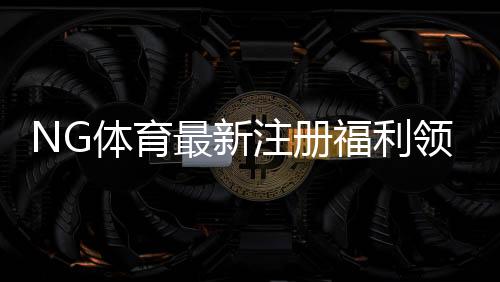 NG体育最新注册福利领取攻略：新手必看奖励明细与注意事项