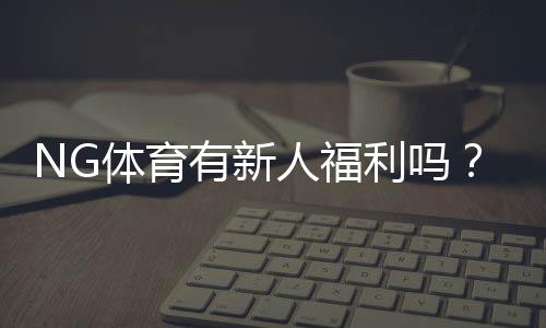 NG体育有新人福利吗?新用户注册送礼、优惠及领取全攻略