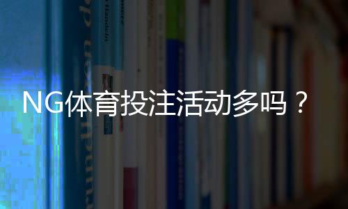 NG体育投注活动多吗?优惠类型、频率与参与攻略一次看懂