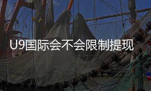 U9国际会不会限制提现？最新提现规则、常见限制原因与解决办法