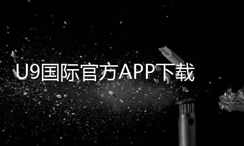 U9国际官方APP下载怎么安装?安卓与iOS完整教程及注册登录攻略