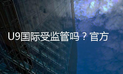 U9国际受监管吗?官方资质、监管机构与安全风险一览