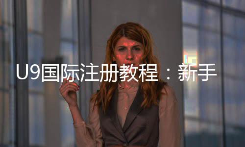 U9国际注册教程：新手开户流程、实名认证与常见问题详解