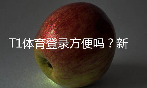 T1体育登录方便吗?新手快速登录教程与常见问题解答