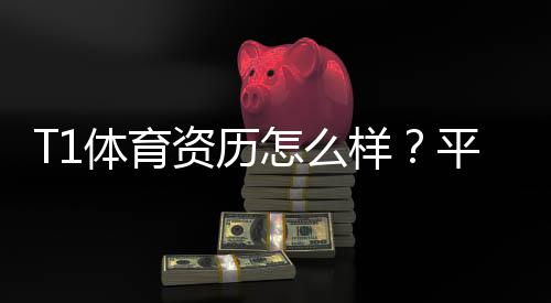 T1体育资历怎么样?平台背景、资质与用户口碑全面解析
