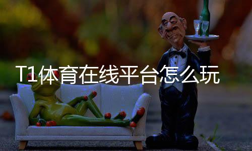 T1体育在线平台怎么玩？新手注册、充值与投注全攻略