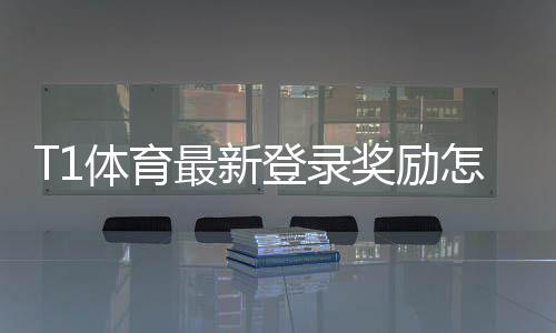 T1体育最新登录奖励怎么领取?领取攻略、优惠额度与注意事项详解