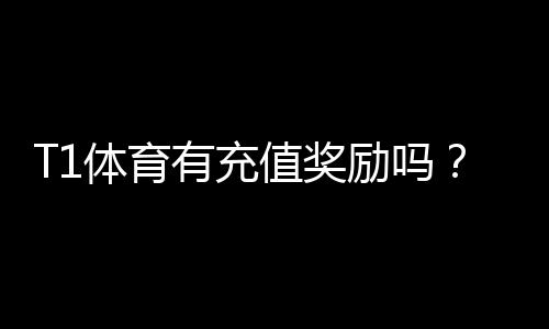T1体育有充值奖励吗?最新充值优惠、领取流程与注意事项一看就懂