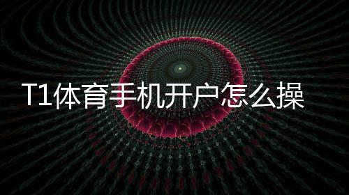 T1体育手机开户怎么操作？新手注册流程、实名认证与安全注意事项
