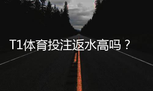 T1体育投注返水高吗?返水比例、计算方法与避坑攻略
