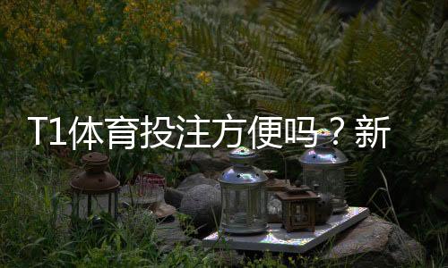 T1体育投注方便吗?新手开户、充值提现与安全性完整评测