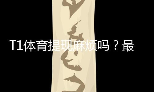 T1体育提现麻烦吗？最新提现流程、到账时间、手续费与常见问题全解析