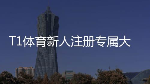 T1体育新人注册专属大礼包领不领？领取步骤、福利明细与使用攻略详解