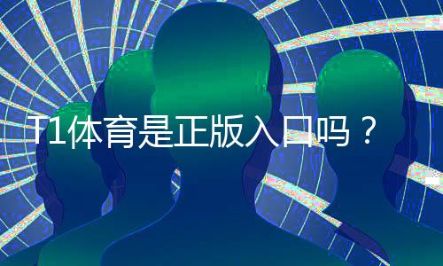 T1体育是正版入口吗?真伪辨别、正规入口确认与安全使用指南