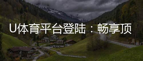U体育平台登陆:畅享顶级赛事投注与极速游戏体验