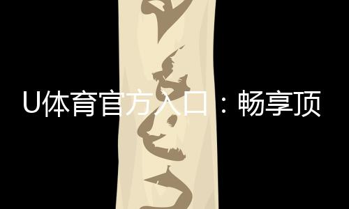 U体育官方入口:畅享顶级赛事投注与电子游艺体验