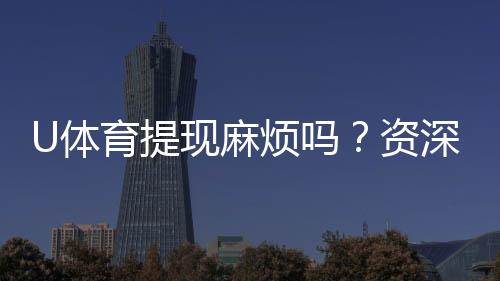 U体育提现麻烦吗?资深玩家分享快速到账技巧