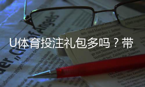 U体育投注礼包多吗?带你揭秘平台福利与领取攻略