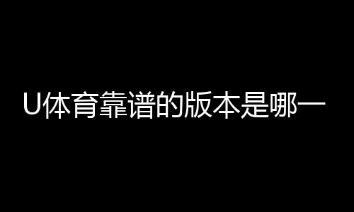 U体育靠谱的版本是哪一个？资深玩家实测推荐这版最稳定
