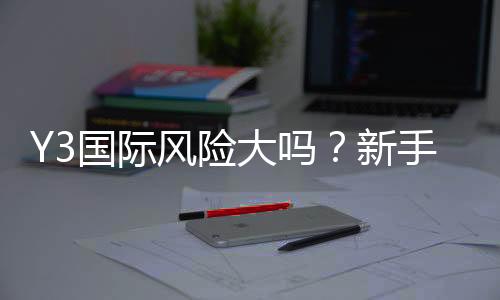 Y3国际风险大吗?新手必看安全评估与避坑攻略