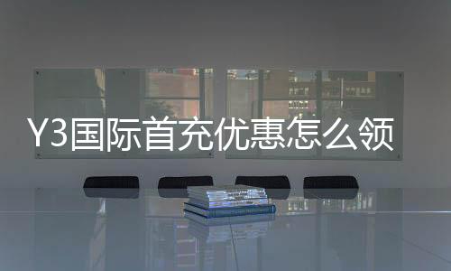 Y3国际首充优惠怎么领取?新手入门、优惠规则与常见问题解析