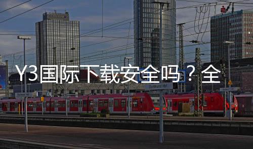 Y3国际下载安全吗?全面安全评测、隐私权限与安装防护攻略