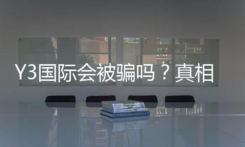 Y3国际会被骗吗？真相揭秘、常见骗局识别与防骗全攻略