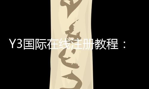 Y3国际在线注册教程:新手一步步图文注册流程、实名认证与常见问题解答