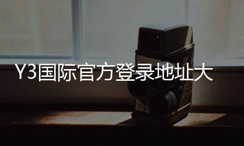 Y3国际官方登录地址大全:最新版入口、备用网址与安全登录指南
