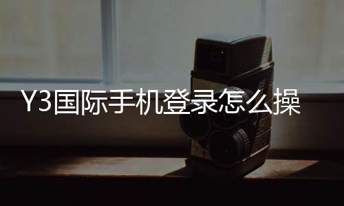 Y3国际手机登录怎么操作?2026新手注册、下载与手机端登录全流程指南