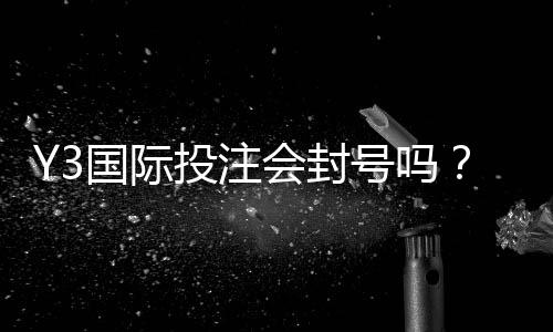 Y3国际投注会封号吗?封号风险、常见触发原因与防封实用攻略