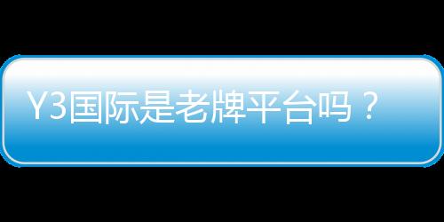 Y3国际是老牌平台吗?信誉、资质与安全性全面评测