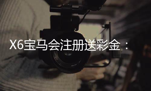 X6宝马会注册送彩金:新会员专享彩金豪礼首存即送!