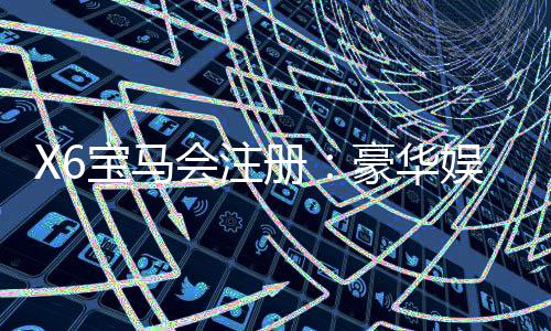 X6宝马会注册:豪华娱乐平台新会员专享礼遇解析