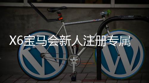 X6宝马会新人注册专属大礼包:首存即送888元彩金+免费旋转礼遇