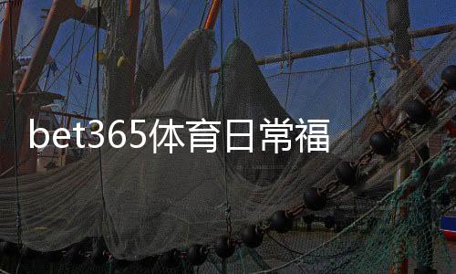bet365体育日常福利怎么玩？最新优惠领取攻略与实用注意事项