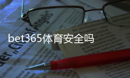 bet365体育安全吗?平台安全性深度评测与新手防骗攻略