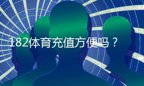 182体育充值方便吗?充值方式、到账速度、安全性与常见问题全面解析