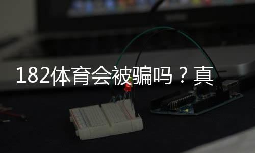 182体育会被骗吗?真实评测、风险揭露与防骗全攻略