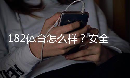 182体育怎么样?安全性、玩法与提现体验深度评测