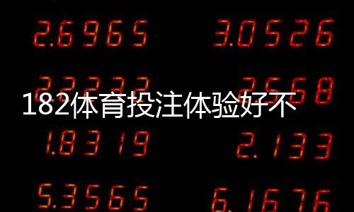 182体育投注体验好不好?真实用户评测:玩法、充值出款与安全性全面解析