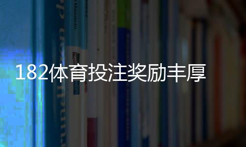 182体育投注奖励丰厚吗?最新优惠种类、领取条件与实测回报全解析