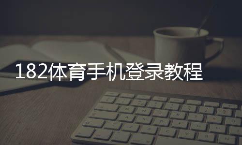 182体育手机登录教程:安卓iOS下载安装、快速注册与常见问题解决