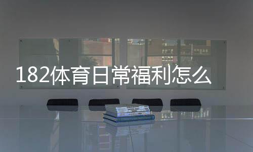 182体育日常福利怎么玩?领取攻略、优惠种类与注意事项
